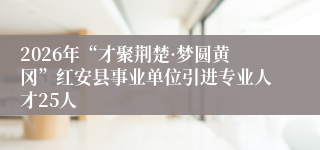 2026年“才聚荆楚·梦圆黄冈”红安县事业单位引进专业人才25人