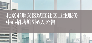 北京市顺义区城区社区卫生服务中心招聘编外6人公告