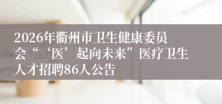 2026年衢州市卫生健康委员会“‘医’起向未来”医疗卫生人才招聘86人公告