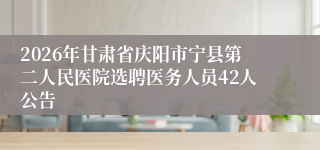 2026年甘肃省庆阳市宁县第二人民医院选聘医务人员42人公告