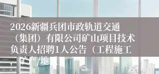 2026新疆兵团市政轨道交通(集团)有限公司矿山项目技术负责人招聘1人公告(工程施工,矿产/地质)