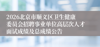 2026北京市顺义区卫生健康委员会招聘事业单位高层次人才面试成绩及总成绩公告