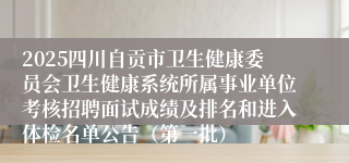 2025四川自贡市卫生健康委员会卫生健康系统所属事业单位考核招聘面试成绩及排名和进入体检名单公告（第一批）
