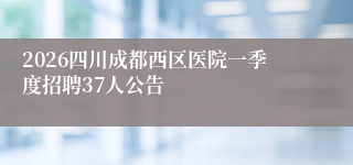 2026四川成都西区医院一季度招聘37人公告