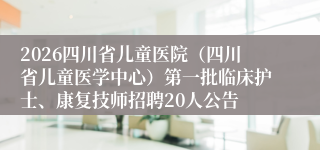 2026四川省儿童医院（四川省儿童医学中心）第一批临床护士、康复技师招聘20人公告