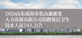 2026山东威海市乳山鑫蜜客人力资源有限公司招聘基层卫生技术人员24人公告