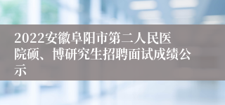 2022安徽阜阳市第二人民医院硕、博研究生招聘面试成绩公示