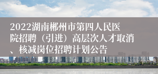 2022湖南郴州市第四人民医院招聘（引进）高层次人才取消、核减岗位招聘计划公告