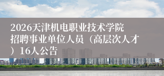 2026天津机电职业技术学院招聘事业单位人员（高层次人才）16人公告