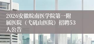 2026安徽皖南医学院第一附属医院（弋矶山医院）招聘53人公告