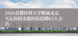 2026首都医科大学附属北京天坛医院安徽医院招聘65人公告