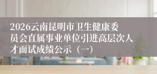 2026云南昆明市卫生健康委员会直属事业单位引进高层次人才面试成绩公示（一）