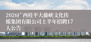 2026广西桂平大藤峡文化传媒集团有限公司上半年招聘17人公告