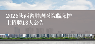 2026陕西省肿瘤医院临床护士招聘18人公告