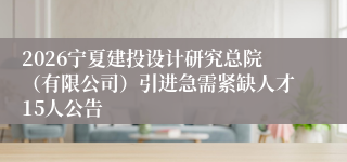 2026宁夏建投设计研究总院(有限公司)引进急需紧缺人才15人公告