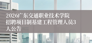 2026广东交通职业技术学院招聘项目制基建工程管理人员3人公告