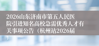 2026山东济南市第五人民医院引进知名高校急需优秀人才有关事项公告（杭州站2026届）