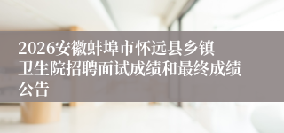 2026安徽蚌埠市怀远县乡镇卫生院招聘面试成绩和最终成绩公告
