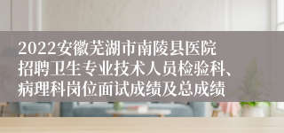 2022安徽芜湖市南陵县医院招聘卫生专业技术人员检验科、病理科岗位面试成绩及总成绩