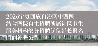 2026宁夏回族自治区中西医结合医院自主招聘所属社区卫生服务机构部分招聘岗位延长报名时间补充公告