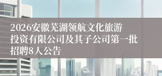 2026安徽芜湖领航文化旅游投资有限公司及其子公司第一批招聘8人公告