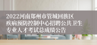 2022河南郑州市管城回族区疾病预防控制中心招聘公共卫生专业人才考试总成绩公告