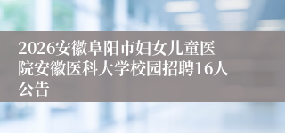 2026安徽阜阳市妇女儿童医院安徽医科大学校园招聘16人公告