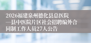 2026福建泉州德化县总医院―县中医院片区社会招聘编外合同制工作人员27人公告