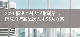 2026福建医科大学附属第二医院招聘高层次人才55人方案