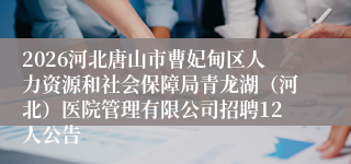 2026河北唐山市曹妃甸区人力资源和社会保障局青龙湖（河北）医院管理有限公司招聘12人公告