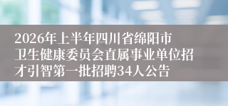 2026年上半年四川省绵阳市卫生健康委员会直属事业单位招才引智第一批招聘34人公告