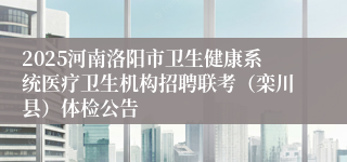 2025河南洛阳市卫生健康系统医疗卫生机构招聘联考（栾川县）体检公告