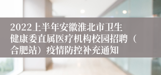 2022上半年安徽淮北市卫生健康委直属医疗机构校园招聘（合肥站）疫情防控补充通知