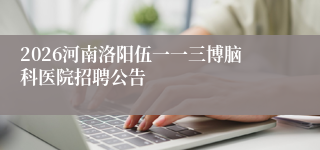 2026河南洛阳伍一一三博脑科医院招聘公告