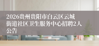2026贵州贵阳市白云区云城街道社区卫生服务中心招聘2人公告