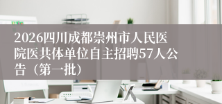 2026四川成都崇州市人民医院医共体单位自主招聘57人公告（第一批）