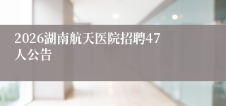 2026湖南航天医院招聘47人公告