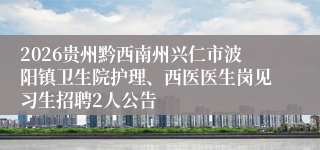 2026贵州黔西南州兴仁市波阳镇卫生院护理、西医医生岗见习生招聘2人公告