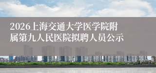 2026上海交通大学医学院附属第九人民医院拟聘人员公示