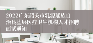 2022广东韶关市乳源瑶族自治县基层医疗卫生机构人才招聘面试通知