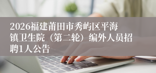 2026福建莆田市秀屿区平海镇卫生院（第二轮）编外人员招聘1人公告