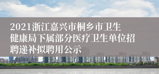 2021浙江嘉兴市桐乡市卫生健康局下属部分医疗卫生单位招聘递补拟聘用公示