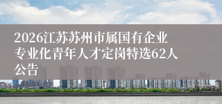 2026江苏苏州市属国有企业专业化青年人才定岗特选62人公告