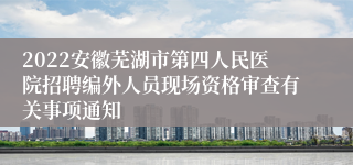 2022安徽芜湖市第四人民医院招聘编外人员现场资格审查有关事项通知