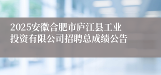 2025安徽合肥市庐江县工业投资有限公司招聘总成绩公告
