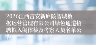 2026江西吉安新庐陵智城数据运营管理有限公司绿色通道招聘拟入闱体检及考察人员名单公告