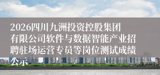 2026四川九洲投资控股集团有限公司软件与数据智能产业招聘驻场运营专员等岗位测试成绩公示