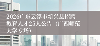 2026广东云浮市新兴县招聘教育人才25人公告（广西师范大学专场）