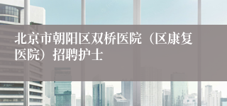 北京市朝阳区双桥医院（区康复医院）招聘护士