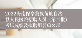 2022海南保亭黎族苗族自治县人民医院招聘人员（第二批）考试成绩及拟聘用名单公示